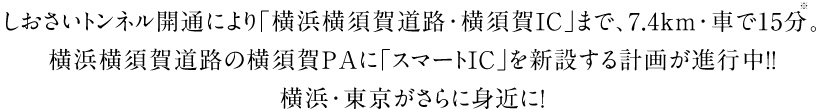 しおさいトンネル開通により「横浜横須賀道路・横須賀IC」まで、7.4km・車で15分※。 横浜横須賀道路の横須賀ＰＡに「スマートＩＣ」を新設する計画が進行中！！ 横浜・東京がさらに身近に！