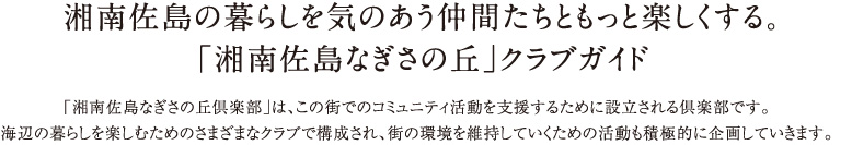 湘南佐島の暮らしを気のあう仲間たちともっと楽しくする。 「湘南佐島なぎさの丘」クラブガイド　「湘南佐島なぎさの丘倶楽部」は、この街でのコミュニティ活動を支援するために設立される倶楽部です。 海辺の暮らしを楽しむためのさまざまなクラブで構成され、街の環境を維持していくための活動も積極的に企画していきます。