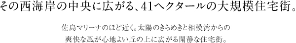 その西海岸の中央に広がる、41ヘクタールの大規模住宅街。　佐島マリーナのほど近く。太陽のきらめきと相模湾からの 爽快な風が心地よい丘の上に広がる閑静な住宅街。