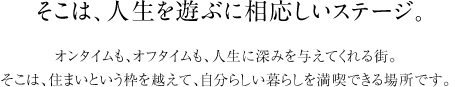 そこは、人生を遊ぶに相応しいステージ。　オンタイムも、オフタイムも、人生に深みを与えてくれる街。 そこは、住まいという枠を越えて、自分らしい暮らしを満喫できる場所です。