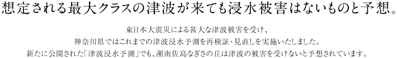 想定される最大クラスの津波が来ても浸水被害はないものと予想。　東日本大震災による甚大な津波被害を受け、 神奈川県ではこれまでの津波浸水予測を再検証・見直しを実施いたしました。 新たに公開された「津波浸水予測」でも、湘南佐島なぎさの丘は津波の被害を受けないと予想されています。