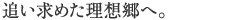 追い求めた理想郷へ。